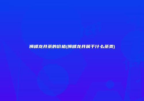 狮峰龙井茶的价格(狮峰龙井属于什么茶类)