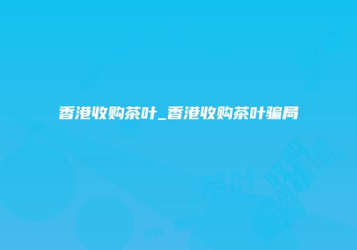 香港收购茶叶_香港收购茶叶骗局