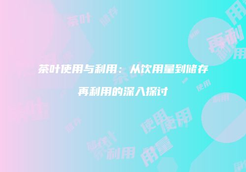 茶叶使用与利用：从饮用量到储存再利用的深入探讨