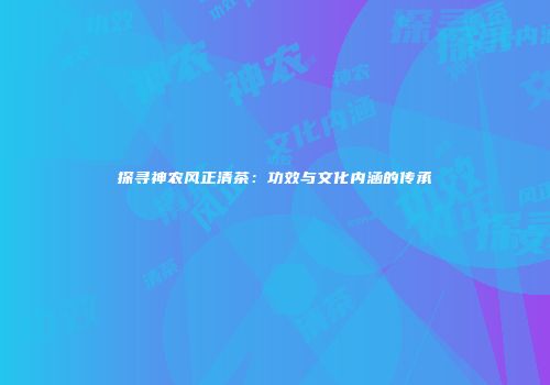 探寻神农风正清茶：功效与文化内涵的传承