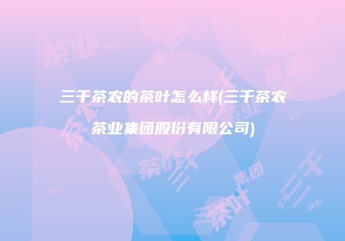 三千茶农的茶叶怎么样(三千茶农茶业集团股份有限公司)