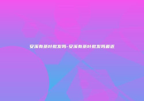 安溪有茶叶批发吗-安溪有茶叶批发吗最近