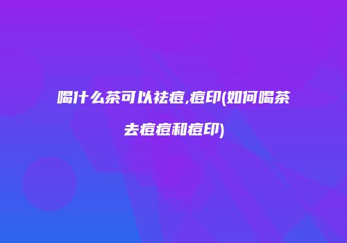 喝什么茶可以祛痘,痘印(如何喝茶去痘痘和痘印)