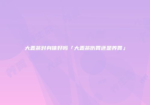 大麦茶对身体好吗「大麦茶伤胃还是养胃」