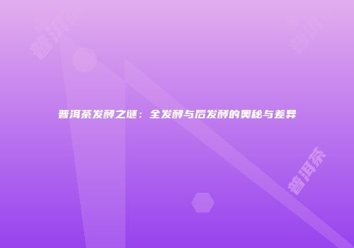 普洱茶发酵之谜：全发酵与后发酵的奥秘与差异