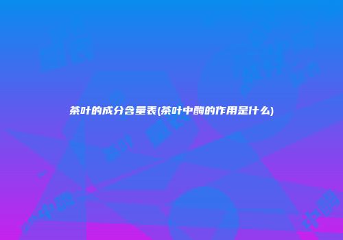 茶叶的成分含量表(茶叶中酶的作用是什么)