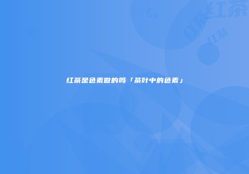 红茶是色素做的吗「茶叶中的色素」