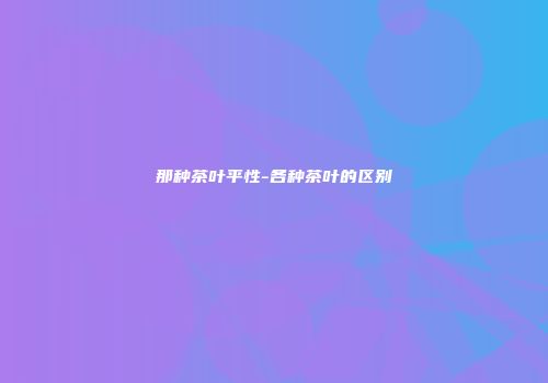 那种茶叶平性-各种茶叶的区别