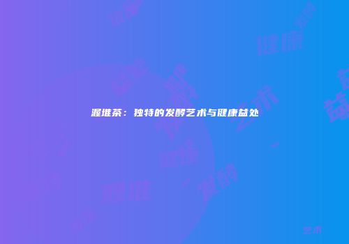 渥堆茶：独特的发酵艺术与健康益处