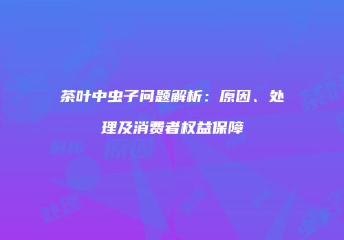 茶叶中虫子问题解析：原因、处理及消费者权益保障
