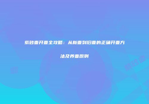 紫砂壶开壶全攻略：从新壶到旧壶的正确开壶方法及养壶原则