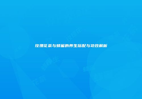 玫瑰花茶与蜂蜜的养生搭配与功效解析