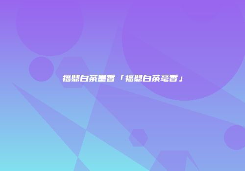 福鼎白茶墨香「福鼎白茶毫香」