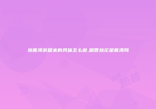 熟普洱茶糯米的风味怎么做,糯香熟沱是普洱吗