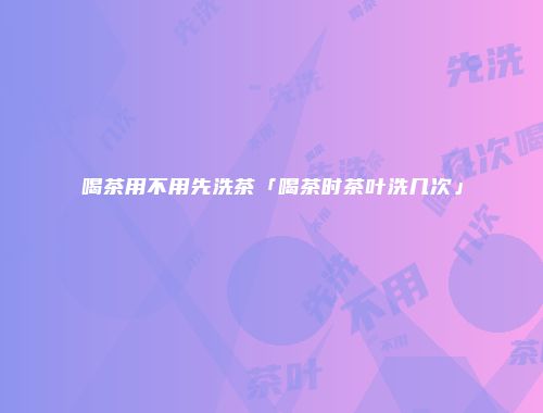 喝茶用不用先洗茶「喝茶时茶叶洗几次」
