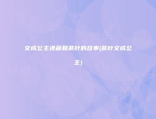 文成公主进藏和茶叶的故事(茶叶文成公主)