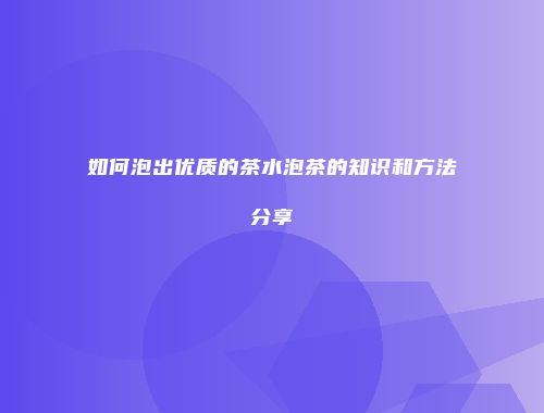 如何泡出优质的茶水泡茶的知识和方法分享