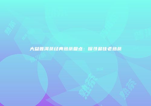 大益普洱茶经典熟茶盘点：探寻最佳老熟茶