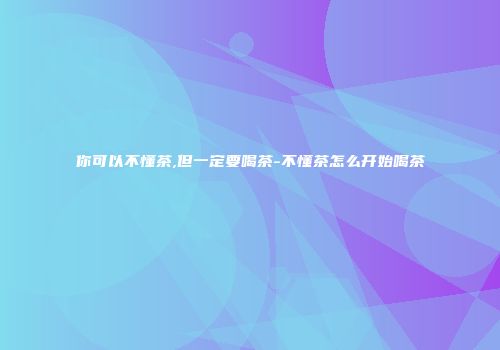 你可以不懂茶,但一定要喝茶-不懂茶怎么开始喝茶