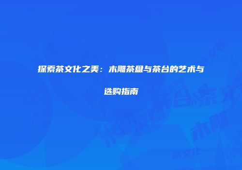 探索茶文化之美：木雕茶盘与茶台的艺术与选购指南