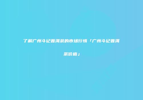 了解广州斗记普洱茶的市场行情「广州斗记普洱茶价格」