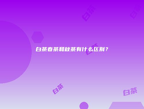 白茶春茶和秋茶有什么区别？