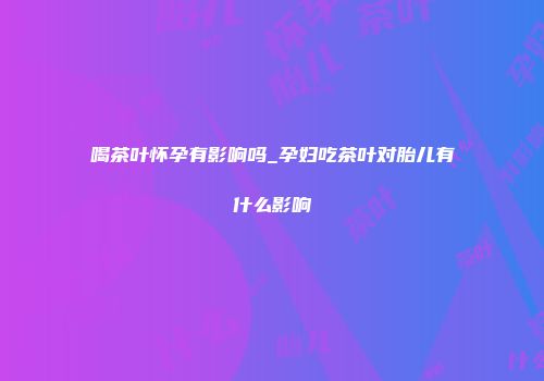 喝茶叶怀孕有影响吗_孕妇吃茶叶对胎儿有什么影响