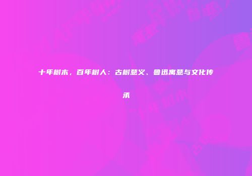 十年树木，百年树人：古树意义、鲁迅寓意与文化传承