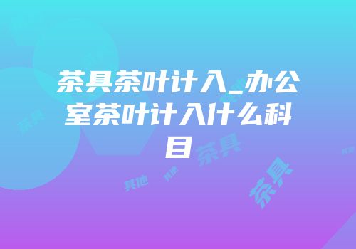 茶具茶叶计入_办公室茶叶计入什么科目
