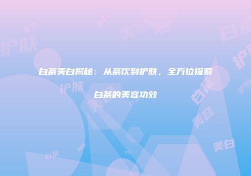 白茶美白揭秘：从茶饮到护肤，全方位探索白茶的美容功效