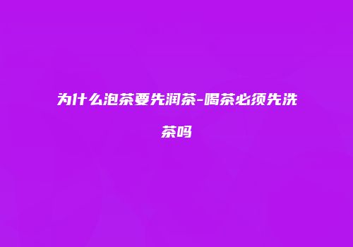 为什么泡茶要先润茶-喝茶必须先洗茶吗