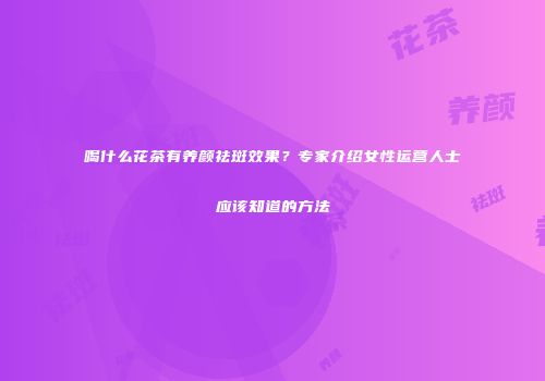 喝什么花茶有养颜祛斑效果？专家介绍女性运营人士应该知道的方法