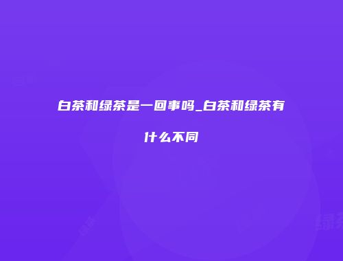 白茶和绿茶是一回事吗_白茶和绿茶有什么不同