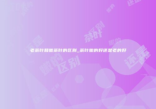 老茶叶和嫩茶叶的区别_茶叶嫩的好还是老的好