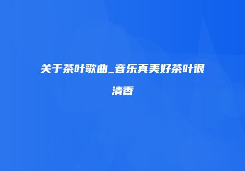 关于茶叶歌曲_音乐真美好茶叶很清香