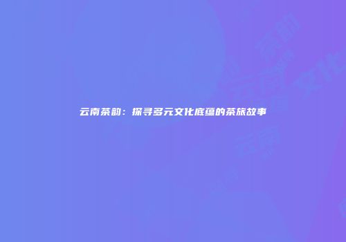 云南茶韵：探寻多元文化底蕴的茶旅故事