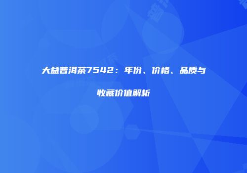大益普洱茶7542：年份、价格、品质与收藏价值解析