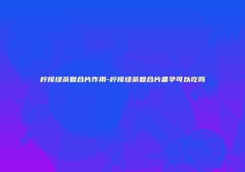 柠檬绿茶复合片作用-柠檬绿茶复合片备孕可以吃吗