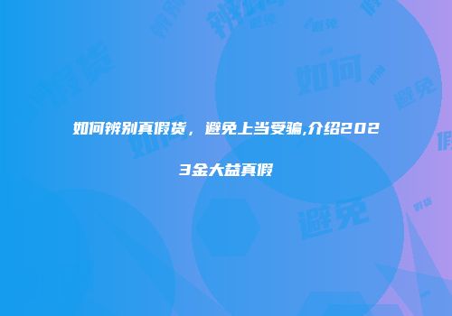 如何辨别真假货，避免上当受骗,介绍2023金大益真假