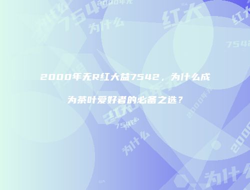 2000年无R红大益7542，为什么成为茶叶爱好者的必备之选？