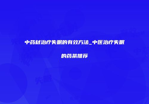 中药材治疗失眠的有效方法_中医治疗失眠的药茶推荐