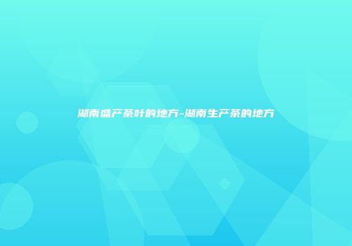 湖南盛产茶叶的地方-湖南生产茶的地方