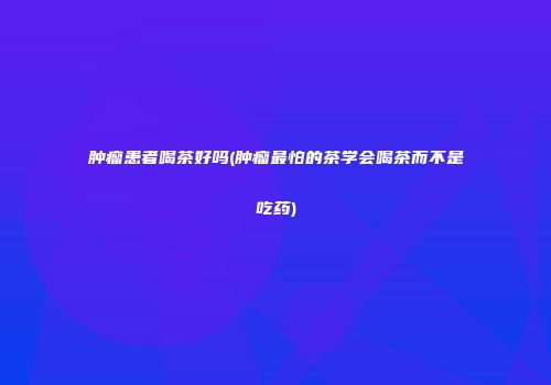 肿瘤患者喝茶好吗(肿瘤最怕的茶学会喝茶而不是吃药)