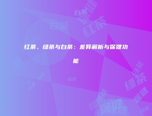 红茶、绿茶与白茶：差异解析与保健功能
