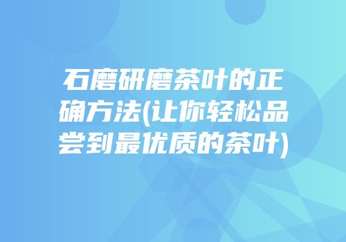 石磨研磨茶叶的正确方法(让你轻松品尝到最优质的茶叶)