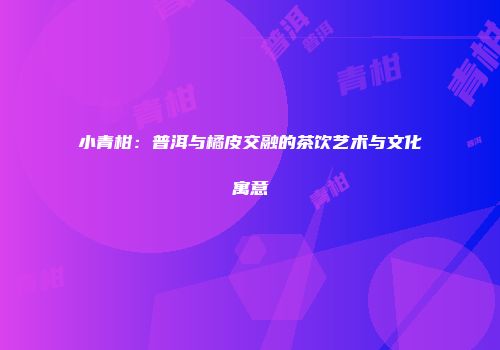 小青柑：普洱与橘皮交融的茶饮艺术与文化寓意