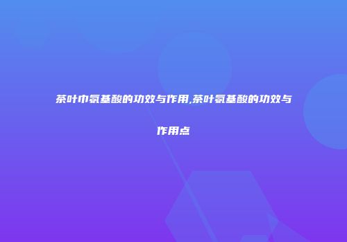 茶叶巾氨基酸的功效与作用,茶叶氨基酸的功效与作用点