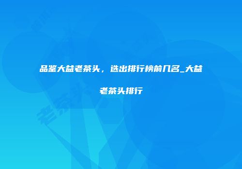品鉴大益老茶头，选出排行榜前几名_大益老茶头排行