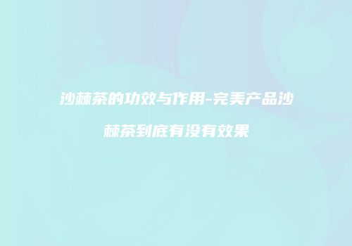 沙棘茶的功效与作用-完美产品沙棘茶到底有没有效果