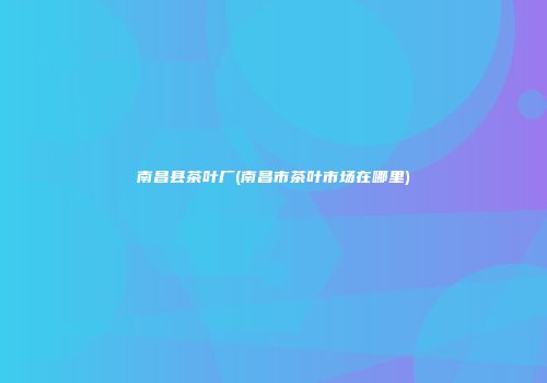 南昌县茶叶厂(南昌市茶叶市场在哪里)